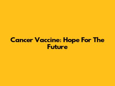 Cancer Vaccine: Hope For The Future