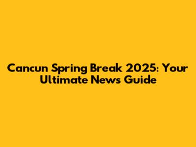 Cancun Spring Break 2025: Your Ultimate News Guide