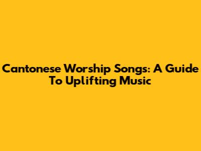 Cantonese Worship Songs: A Guide To Uplifting Music