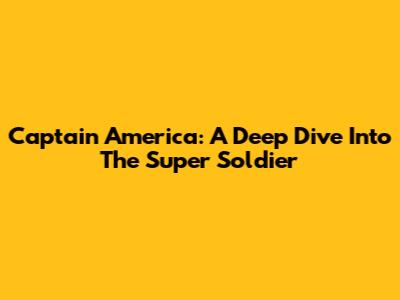 Captain America: A Deep Dive Into The Super Soldier