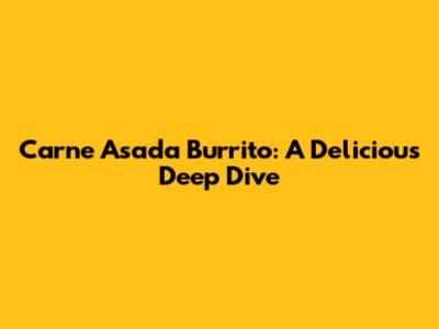 Carne Asada Burrito: A Delicious Deep Dive