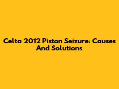 Celta 2012 Piston Seizure: Causes And Solutions
