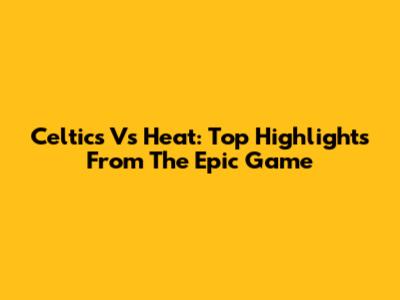 Celtics Vs Heat: Top Highlights From The Epic Game