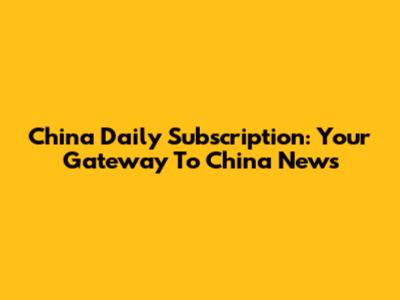 China Daily Subscription: Your Gateway To China News