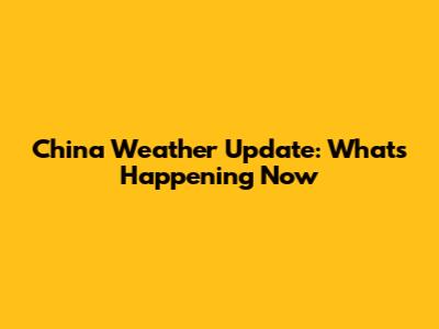 China Weather Update: What's Happening Now