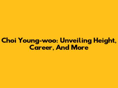 Choi Young-woo: Unveiling Height, Career, And More
