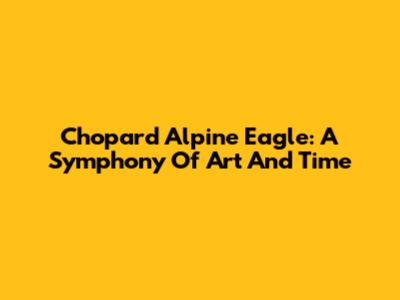 Chopard Alpine Eagle: A Symphony Of Art And Time