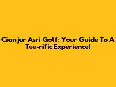 Cianjur Asri Golf: Your Guide To A Tee-rific Experience!