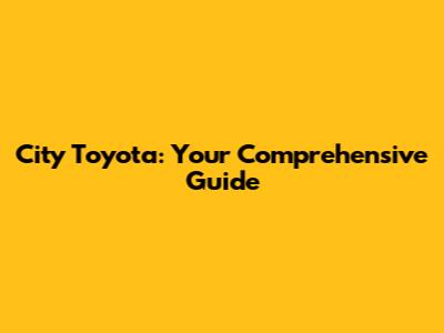 City Toyota: Your Comprehensive Guide