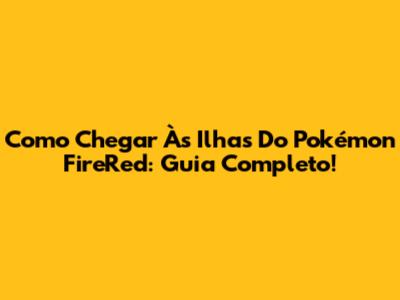 Como Chegar Às Ilhas Do Pokémon FireRed: Guia Completo!