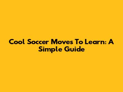 Cool Soccer Moves To Learn: A Simple Guide