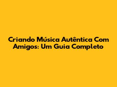 Criando Música Autêntica Com Amigos: Um Guia Completo
