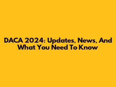 DACA 2024: Updates, News, And What You Need To Know