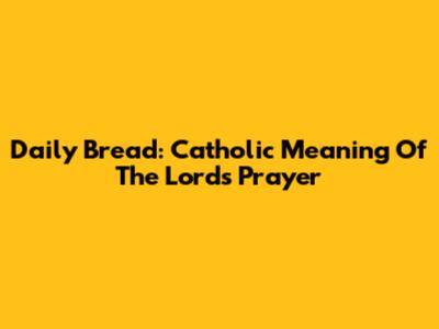 Daily Bread: Catholic Meaning Of The Lord's Prayer