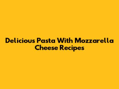 Delicious Pasta With Mozzarella Cheese Recipes