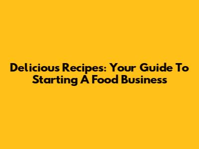 Delicious Recipes: Your Guide To Starting A Food Business