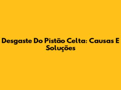Desgaste Do Pistão Celta: Causas E Soluções