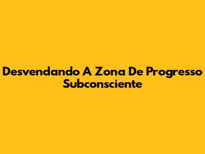 Desvendando A Zona De Progresso Subconsciente
