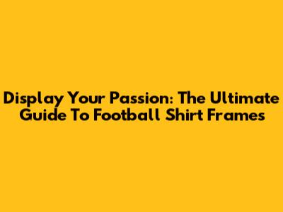 Display Your Passion: The Ultimate Guide To Football Shirt Frames