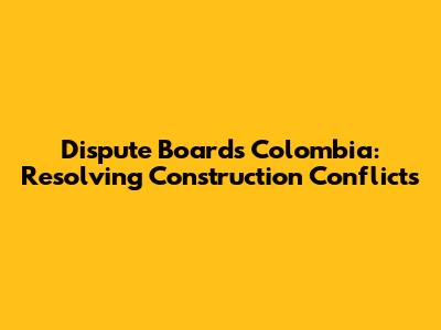 Dispute Boards Colombia: Resolving Construction Conflicts