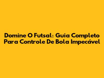 Domine O Futsal: Guia Completo Para Controle De Bola Impecável