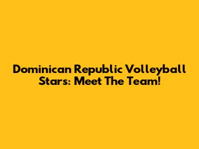 Dominican Republic Volleyball Stars: Meet The Team!