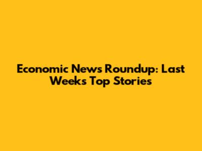 Economic News Roundup: Last Week's Top Stories