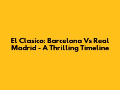 El Clasico: Barcelona Vs Real Madrid - A Thrilling Timeline