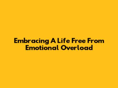 Embracing A Life Free From Emotional Overload