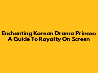 Enchanting Korean Drama Princes: A Guide To Royalty On Screen