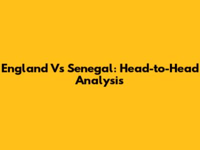 England Vs Senegal: Head-to-Head Analysis