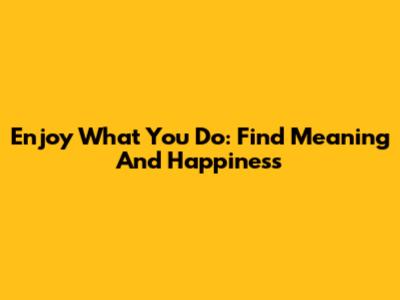 Enjoy What You Do: Find Meaning And Happiness