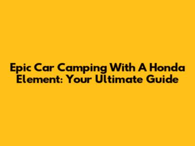 Epic Car Camping With A Honda Element: Your Ultimate Guide