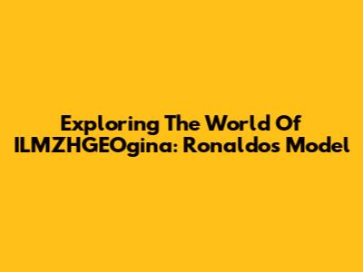 Exploring The World Of ILMZHGEOgina: Ronaldo's Model