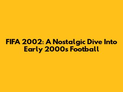 FIFA 2002: A Nostalgic Dive Into Early 2000s Football