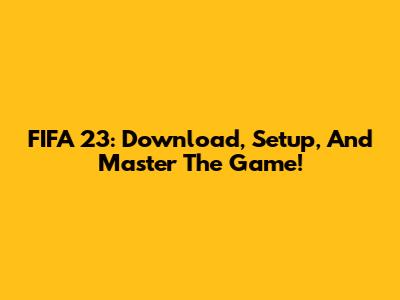 FIFA 23: Download, Setup, And Master The Game!