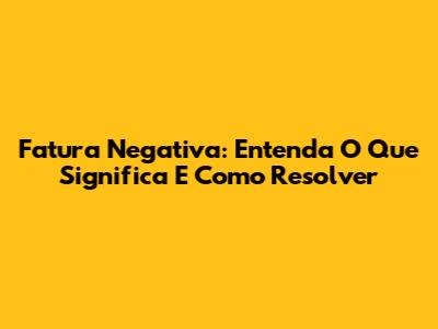 Fatura Negativa: Entenda O Que Significa E Como Resolver