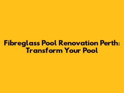 Fibreglass Pool Renovation Perth: Transform Your Pool