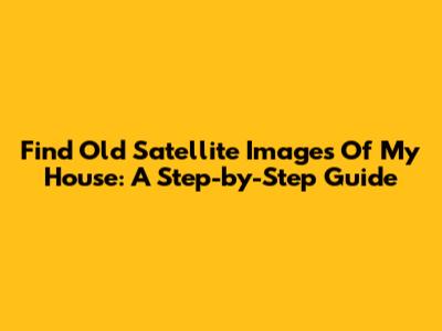 Find Old Satellite Images Of My House: A Step-by-Step Guide