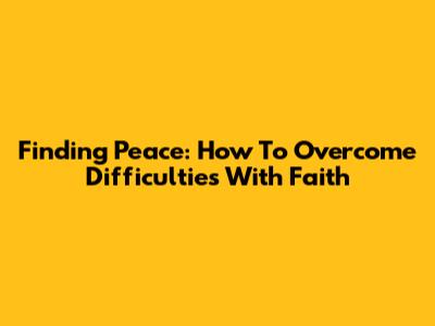 Finding Peace: How To Overcome Difficulties With Faith