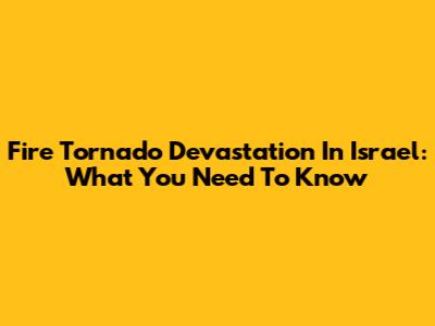 Fire Tornado Devastation In Israel: What You Need To Know