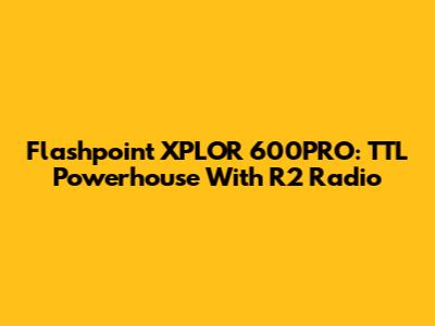 Flashpoint XPLOR 600PRO: TTL Powerhouse With R2 Radio