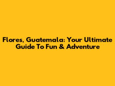 Flores, Guatemala: Your Ultimate Guide To Fun & Adventure