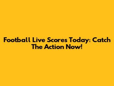 Football Live Scores Today: Catch The Action Now!