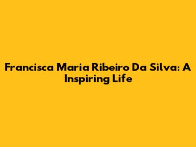 Francisca Maria Ribeiro Da Silva: A Inspiring Life