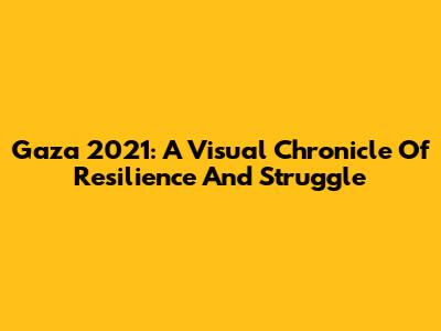 Gaza 2021: A Visual Chronicle Of Resilience And Struggle