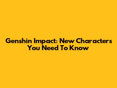 Genshin Impact: New Characters You Need To Know