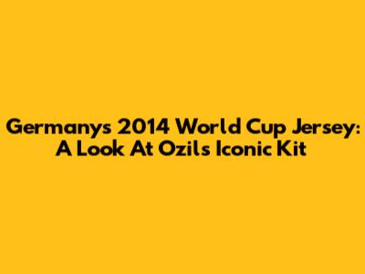 Germany's 2014 World Cup Jersey: A Look At Ozil's Iconic Kit