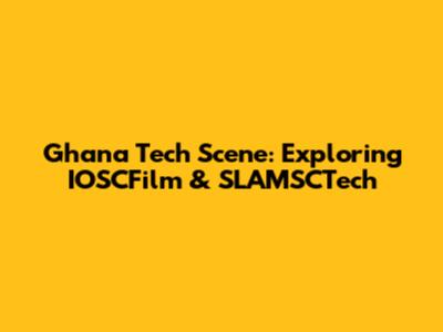 Ghana Tech Scene: Exploring IOSCFilm & SLAMSCTech