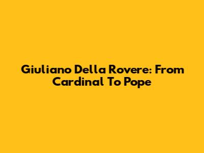 Giuliano Della Rovere: From Cardinal To Pope